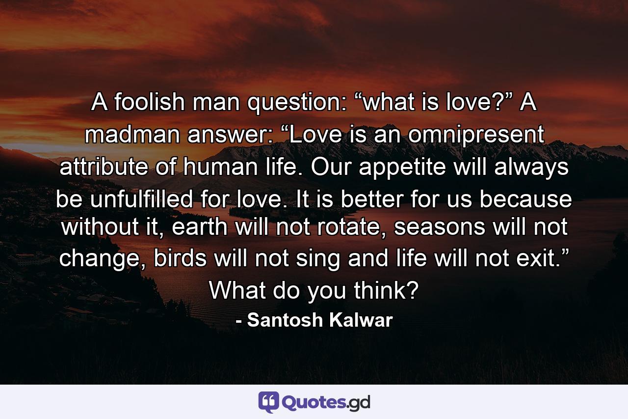 A foolish man question: “what is love?” A madman answer: “Love is an omnipresent attribute of human life. Our appetite will always be unfulfilled for love. It is better for us because without it, earth will not rotate, seasons will not change, birds will not sing and life will not exit.” What do you think? - Quote by Santosh Kalwar