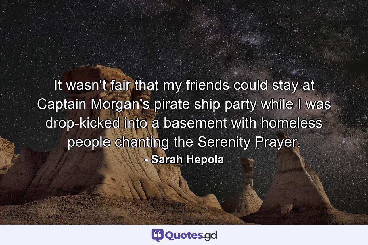 It wasn't fair that my friends could stay at Captain Morgan's pirate ship party while I was drop-kicked into a basement with homeless people chanting the Serenity Prayer. - Quote by Sarah Hepola