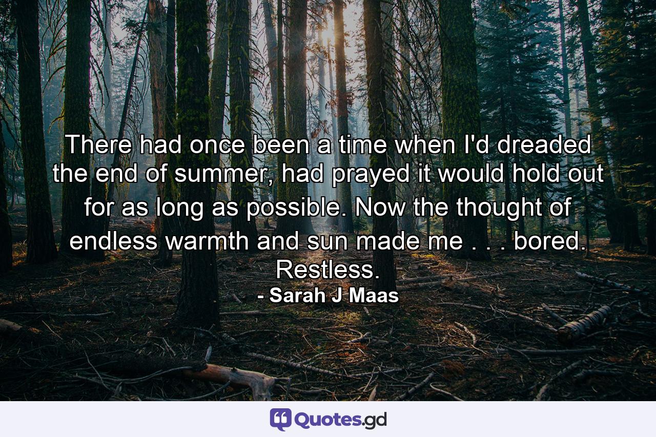 There had once been a time when I'd dreaded the end of summer, had prayed it would hold out for as long as possible. Now the thought of endless warmth and sun made me . . . bored. Restless. - Quote by Sarah J Maas