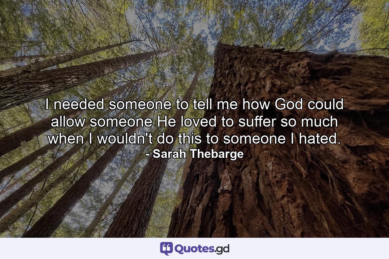 I needed someone to tell me how God could allow someone He loved to suffer so much when I wouldn't do this to someone I hated. - Quote by Sarah Thebarge