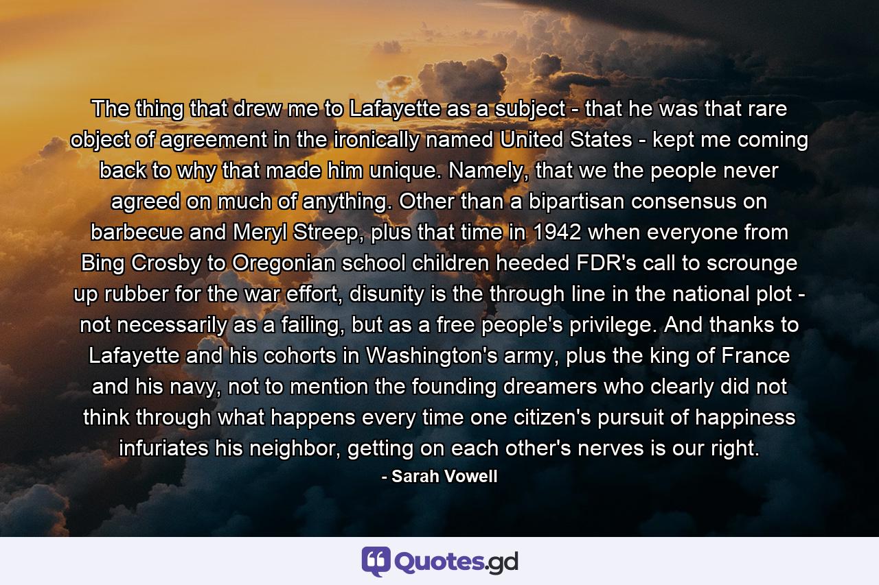 The thing that drew me to Lafayette as a subject - that he was that rare object of agreement in the ironically named United States - kept me coming back to why that made him unique. Namely, that we the people never agreed on much of anything. Other than a bipartisan consensus on barbecue and Meryl Streep, plus that time in 1942 when everyone from Bing Crosby to Oregonian school children heeded FDR's call to scrounge up rubber for the war effort, disunity is the through line in the national plot - not necessarily as a failing, but as a free people's privilege. And thanks to Lafayette and his cohorts in Washington's army, plus the king of France and his navy, not to mention the founding dreamers who clearly did not think through what happens every time one citizen's pursuit of happiness infuriates his neighbor, getting on each other's nerves is our right. - Quote by Sarah Vowell