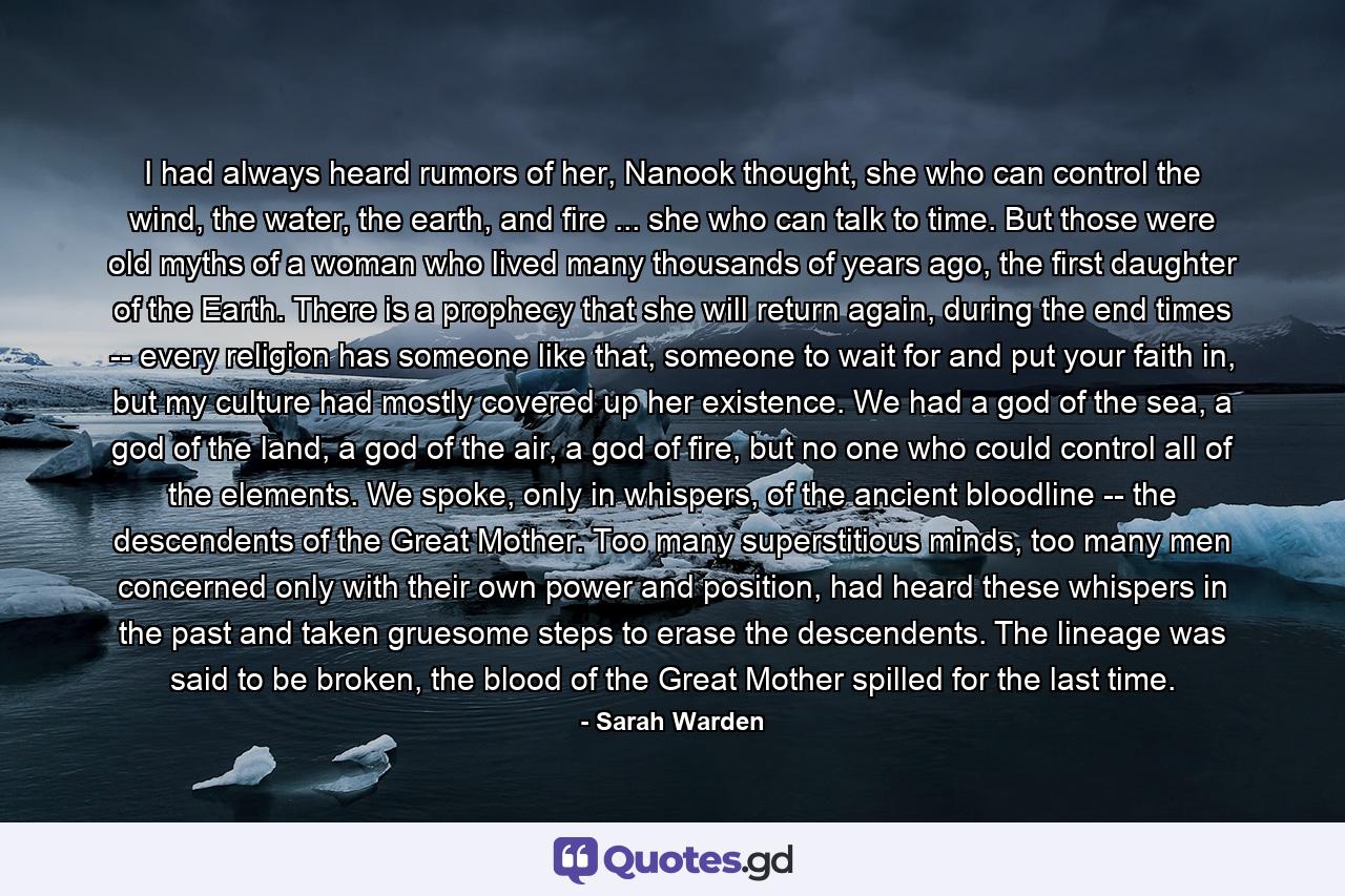 I had always heard rumors of her, Nanook thought, she who can control the wind, the water, the earth, and fire ... she who can talk to time. But those were old myths of a woman who lived many thousands of years ago, the first daughter of the Earth. There is a prophecy that she will return again, during the end times -- every religion has someone like that, someone to wait for and put your faith in, but my culture had mostly covered up her existence. We had a god of the sea, a god of the land, a god of the air, a god of fire, but no one who could control all of the elements. We spoke, only in whispers, of the ancient bloodline -- the descendents of the Great Mother. Too many superstitious minds, too many men concerned only with their own power and position, had heard these whispers in the past and taken gruesome steps to erase the descendents. The lineage was said to be broken, the blood of the Great Mother spilled for the last time. - Quote by Sarah Warden