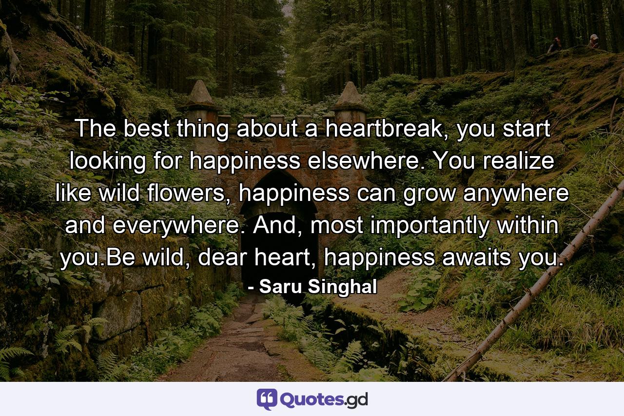 The best thing about a heartbreak, you start looking for happiness elsewhere. You realize like wild flowers, happiness can grow anywhere and everywhere. And, most importantly within you.Be wild, dear heart, happiness awaits you. - Quote by Saru Singhal