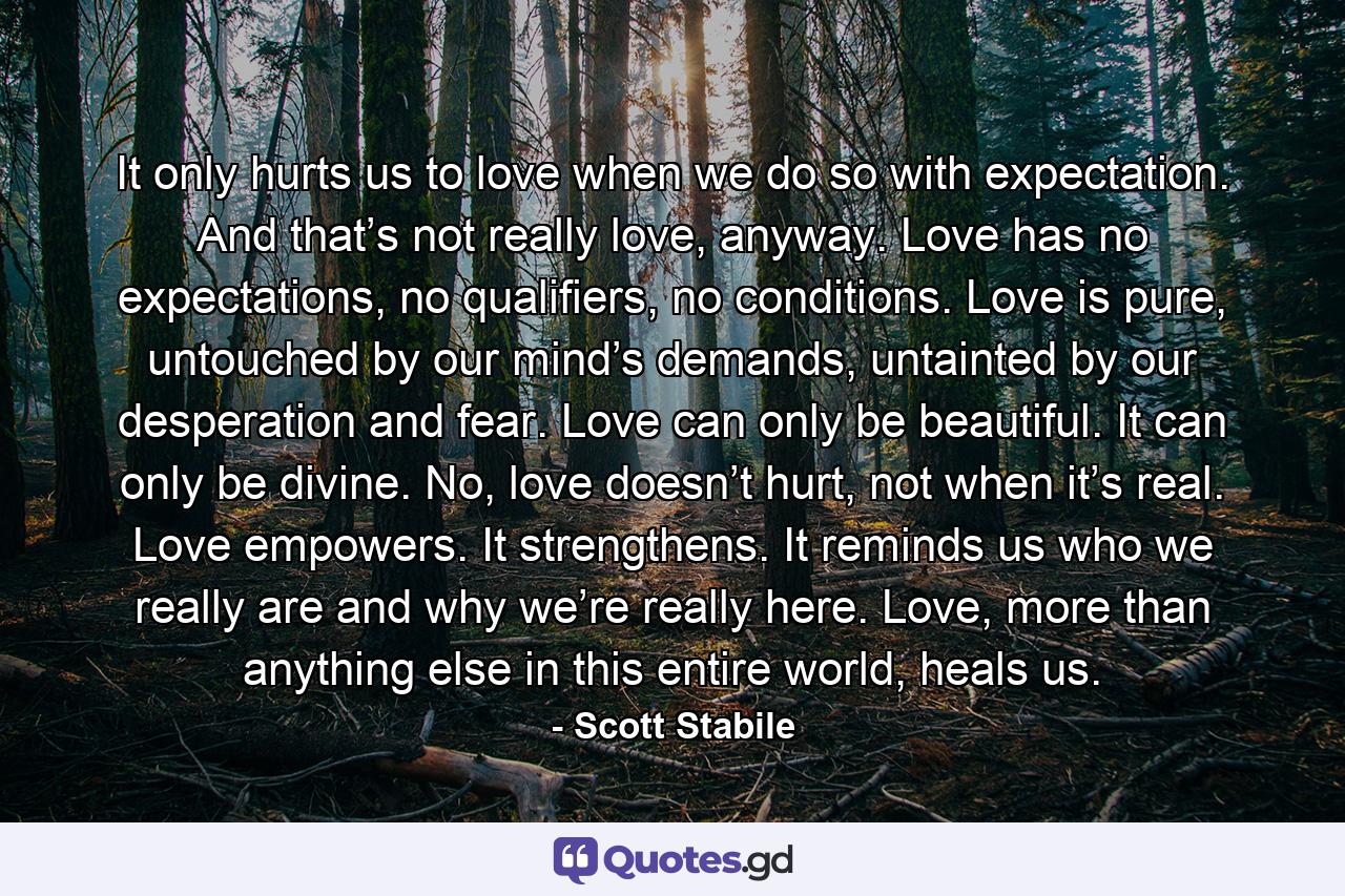 It only hurts us to love when we do so with expectation. And that’s not really love, anyway. Love has no expectations, no qualifiers, no conditions. Love is pure, untouched by our mind’s demands, untainted by our desperation and fear. Love can only be beautiful. It can only be divine. No, love doesn’t hurt, not when it’s real. Love empowers. It strengthens. It reminds us who we really are and why we’re really here. Love, more than anything else in this entire world, heals us. - Quote by Scott Stabile