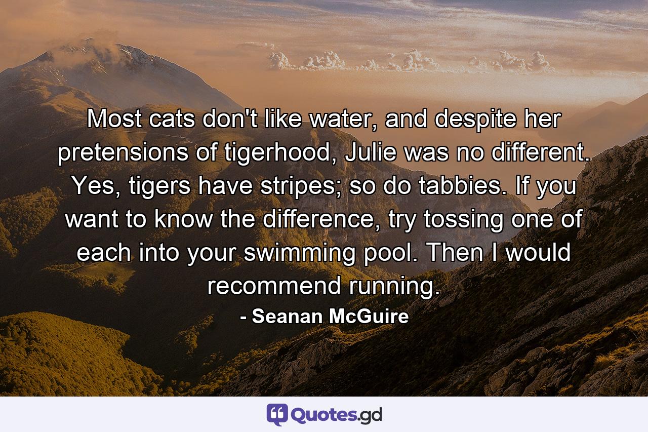 Most cats don't like water, and despite her pretensions of tigerhood, Julie was no different. Yes, tigers have stripes; so do tabbies. If you want to know the difference, try tossing one of each into your swimming pool. Then I would recommend running. - Quote by Seanan McGuire