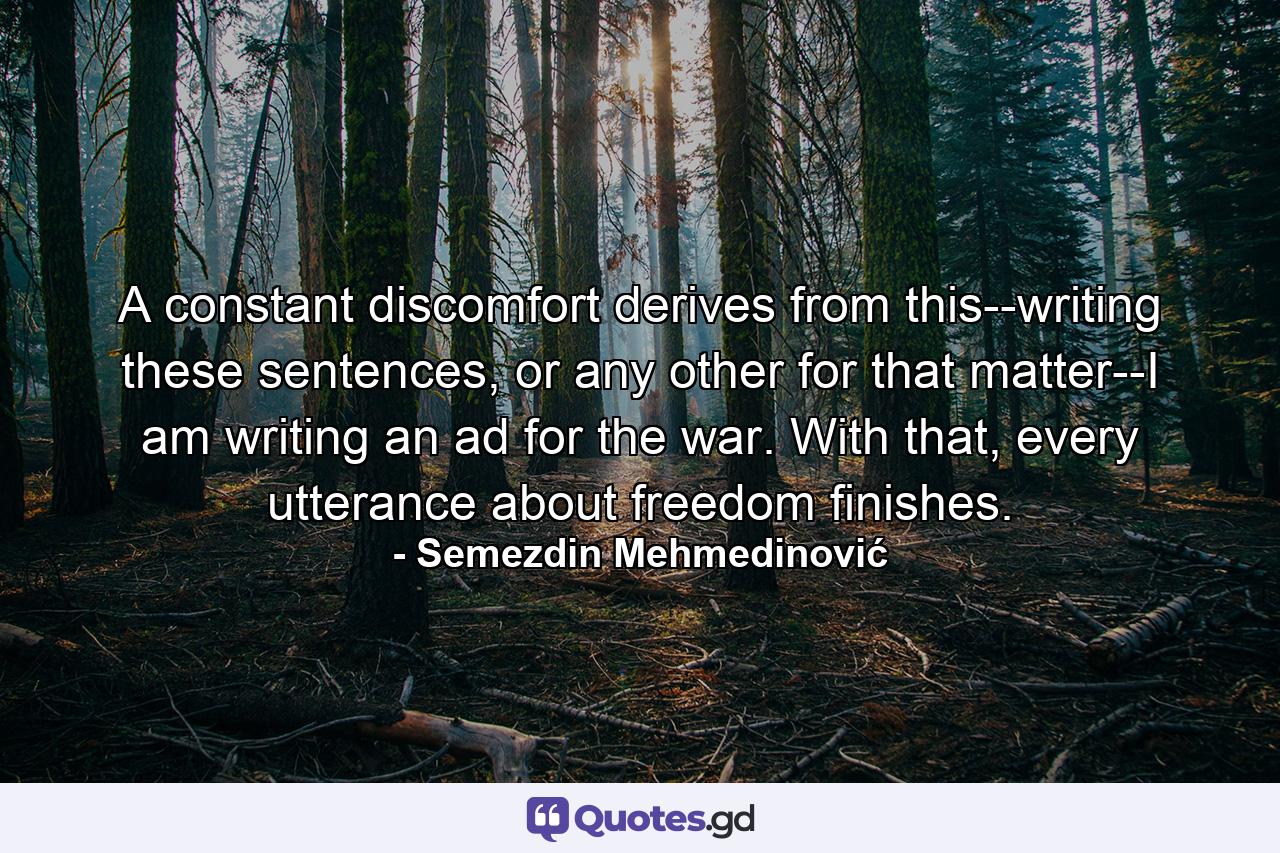 A constant discomfort derives from this--writing these sentences, or any other for that matter--I am writing an ad for the war. With that, every utterance about freedom finishes. - Quote by Semezdin Mehmedinović