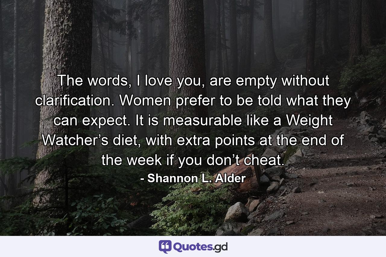 The words, I love you, are empty without clarification. Women prefer to be told what they can expect. It is measurable like a Weight Watcher’s diet, with extra points at the end of the week if you don’t cheat. - Quote by Shannon L. Alder