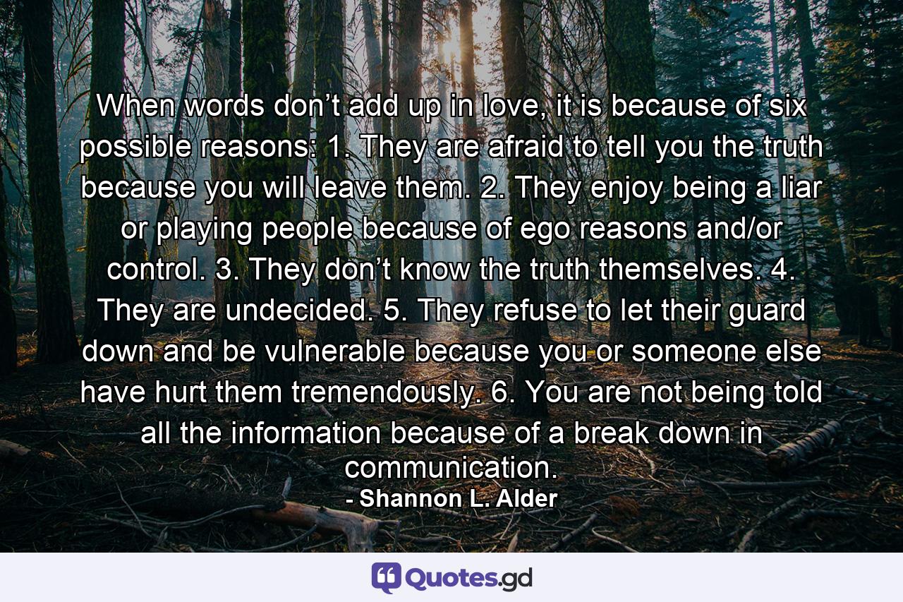 When words don’t add up in love, it is because of six possible reasons: 1. They are afraid to tell you the truth because you will leave them. 2. They enjoy being a liar or playing people because of ego reasons and/or control. 3. They don’t know the truth themselves. 4. They are undecided. 5. They refuse to let their guard down and be vulnerable because you or someone else have hurt them tremendously. 6. You are not being told all the information because of a break down in communication. - Quote by Shannon L. Alder