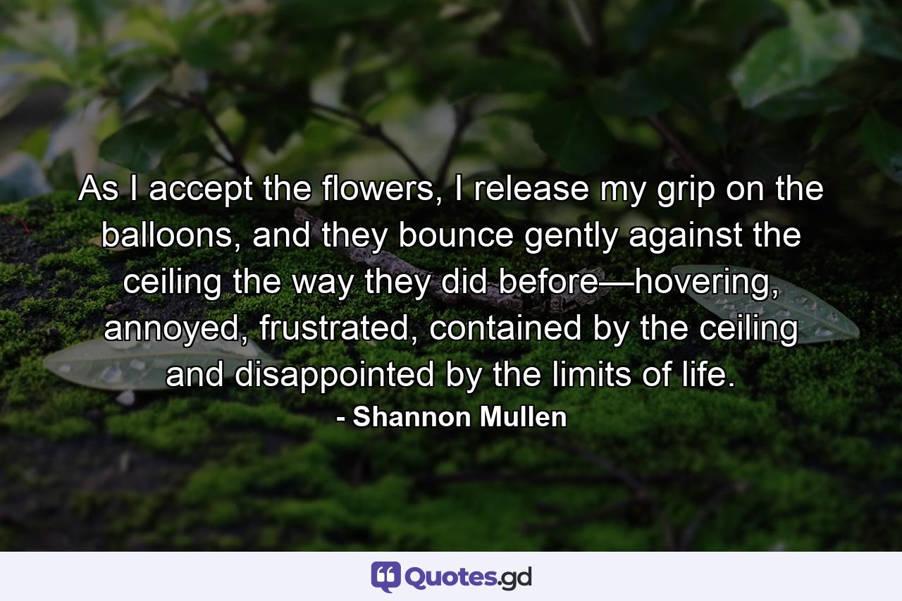 As I accept the flowers, I release my grip on the balloons, and they bounce gently against the ceiling the way they did before—hovering, annoyed, frustrated, contained by the ceiling and disappointed by the limits of life. - Quote by Shannon Mullen