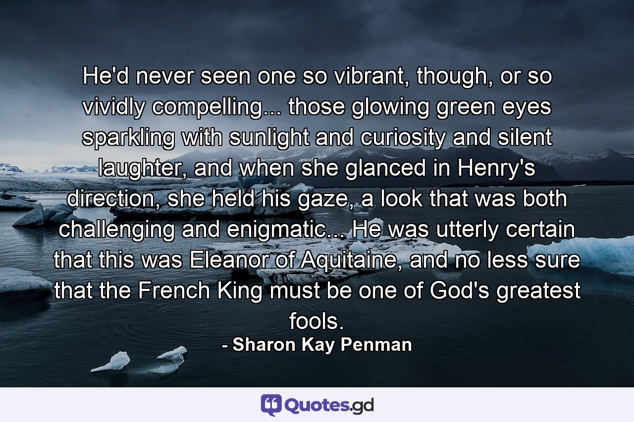 He'd never seen one so vibrant, though, or so vividly compelling... those glowing green eyes sparkling with sunlight and curiosity and silent laughter, and when she glanced in Henry's direction, she held his gaze, a look that was both challenging and enigmatic... He was utterly certain that this was Eleanor of Aquitaine, and no less sure that the French King must be one of God's greatest fools. - Quote by Sharon Kay Penman