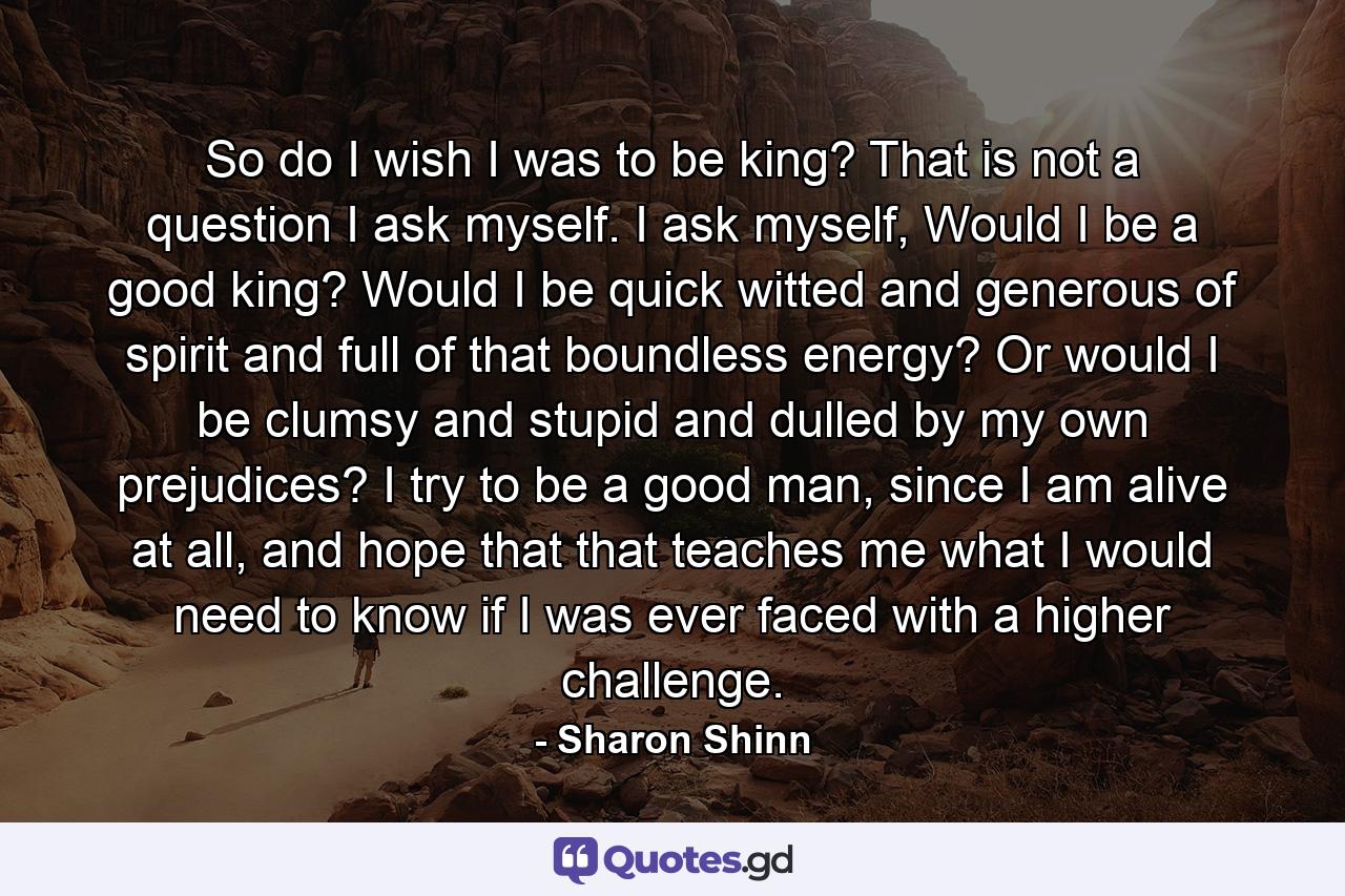 So do I wish I was to be king? That is not a question I ask myself. I ask myself, Would I be a good king? Would I be quick witted and generous of spirit and full of that boundless energy? Or would I be clumsy and stupid and dulled by my own prejudices? I try to be a good man, since I am alive at all, and hope that that teaches me what I would need to know if I was ever faced with a higher challenge. - Quote by Sharon Shinn