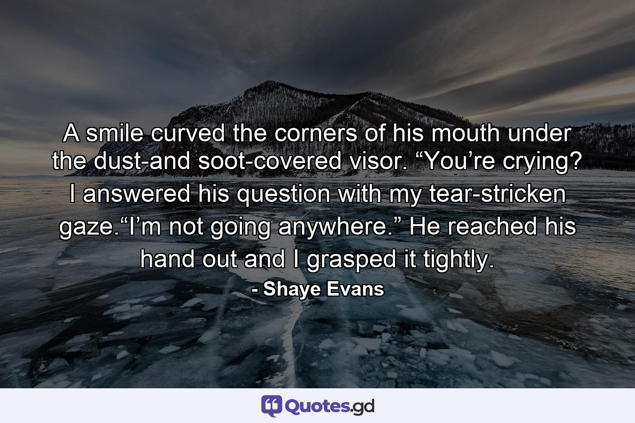 A smile curved the corners of his mouth under the dust-and soot-covered visor. “You’re crying? I answered his question with my tear-stricken gaze.“I’m not going anywhere.” He reached his hand out and I grasped it tightly. - Quote by Shaye Evans