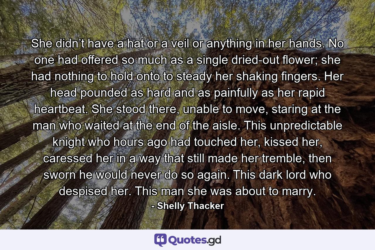 She didn’t have a hat or a veil or anything in her hands. No one had offered so much as a single dried-out flower; she had nothing to hold onto to steady her shaking fingers. Her head pounded as hard and as painfully as her rapid heartbeat. She stood there, unable to move, staring at the man who waited at the end of the aisle. This unpredictable knight who hours ago had touched her, kissed her, caressed her in a way that still made her tremble, then sworn he would never do so again. This dark lord who despised her. This man she was about to marry. - Quote by Shelly Thacker