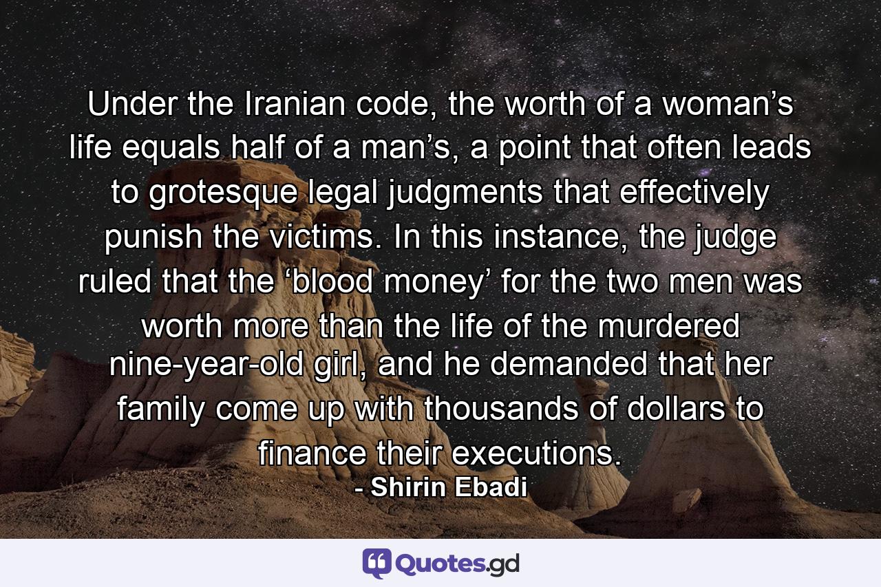 Under the Iranian code, the worth of a woman’s life equals half of a man’s, a point that often leads to grotesque legal judgments that effectively punish the victims. In this instance, the judge ruled that the ‘blood money’ for the two men was worth more than the life of the murdered nine-year-old girl, and he demanded that her family come up with thousands of dollars to finance their executions. - Quote by Shirin Ebadi