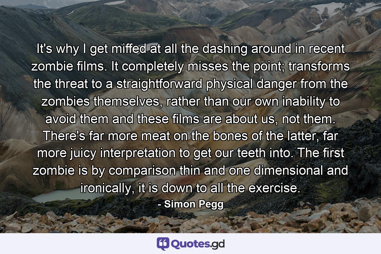 It's why I get miffed at all the dashing around in recent zombie films. It completely misses the point; transforms the threat to a straightforward physical danger from the zombies themselves, rather than our own inability to avoid them and these films are about us, not them. There's far more meat on the bones of the latter, far more juicy interpretation to get our teeth into. The first zombie is by comparison thin and one dimensional and ironically, it is down to all the exercise. - Quote by Simon Pegg