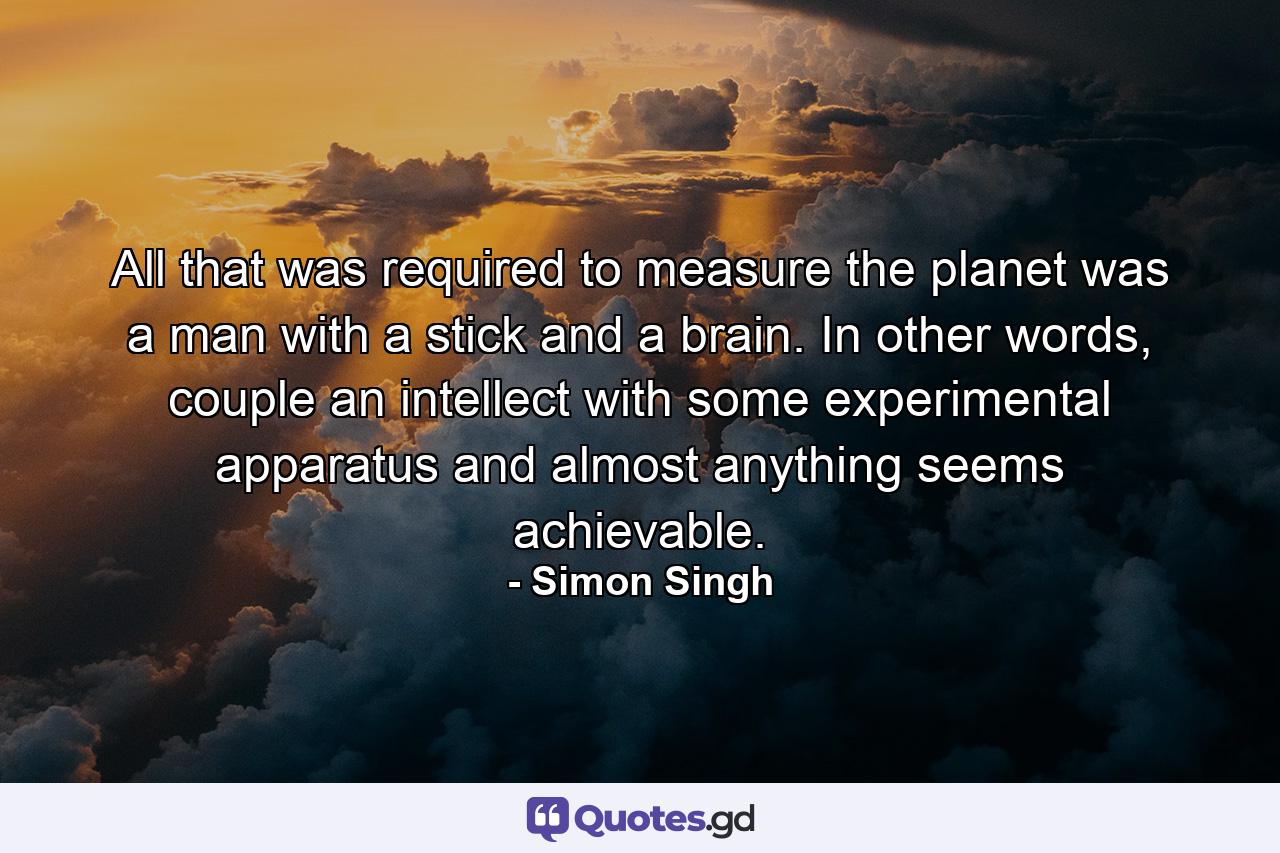 All that was required to measure the planet was a man with a stick and a brain. In other words, couple an intellect with some experimental apparatus and almost anything seems achievable. - Quote by Simon Singh