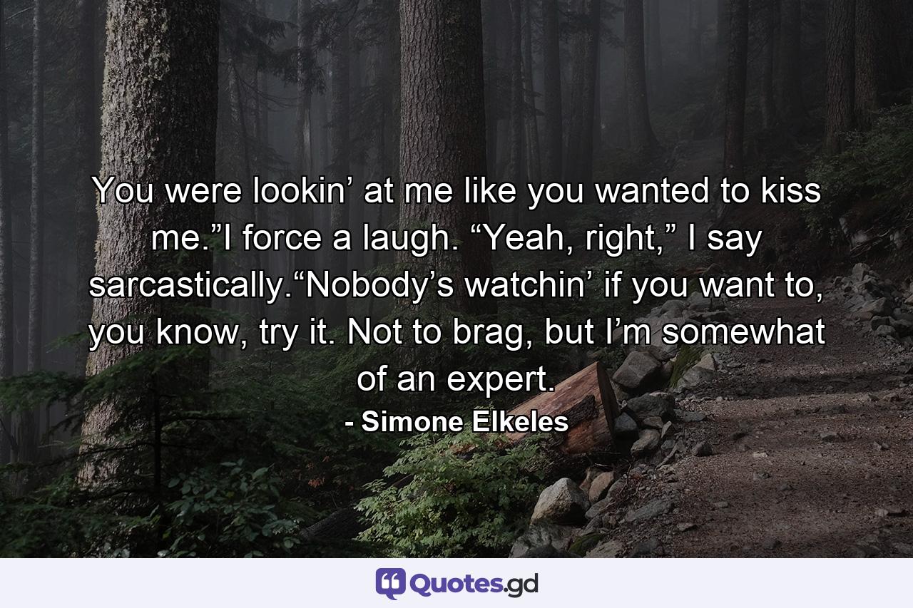 You were lookin’ at me like you wanted to kiss me.”I force a laugh. “Yeah, right,” I say sarcastically.“Nobody’s watchin’ if you want to, you know, try it. Not to brag, but I’m somewhat of an expert. - Quote by Simone Elkeles