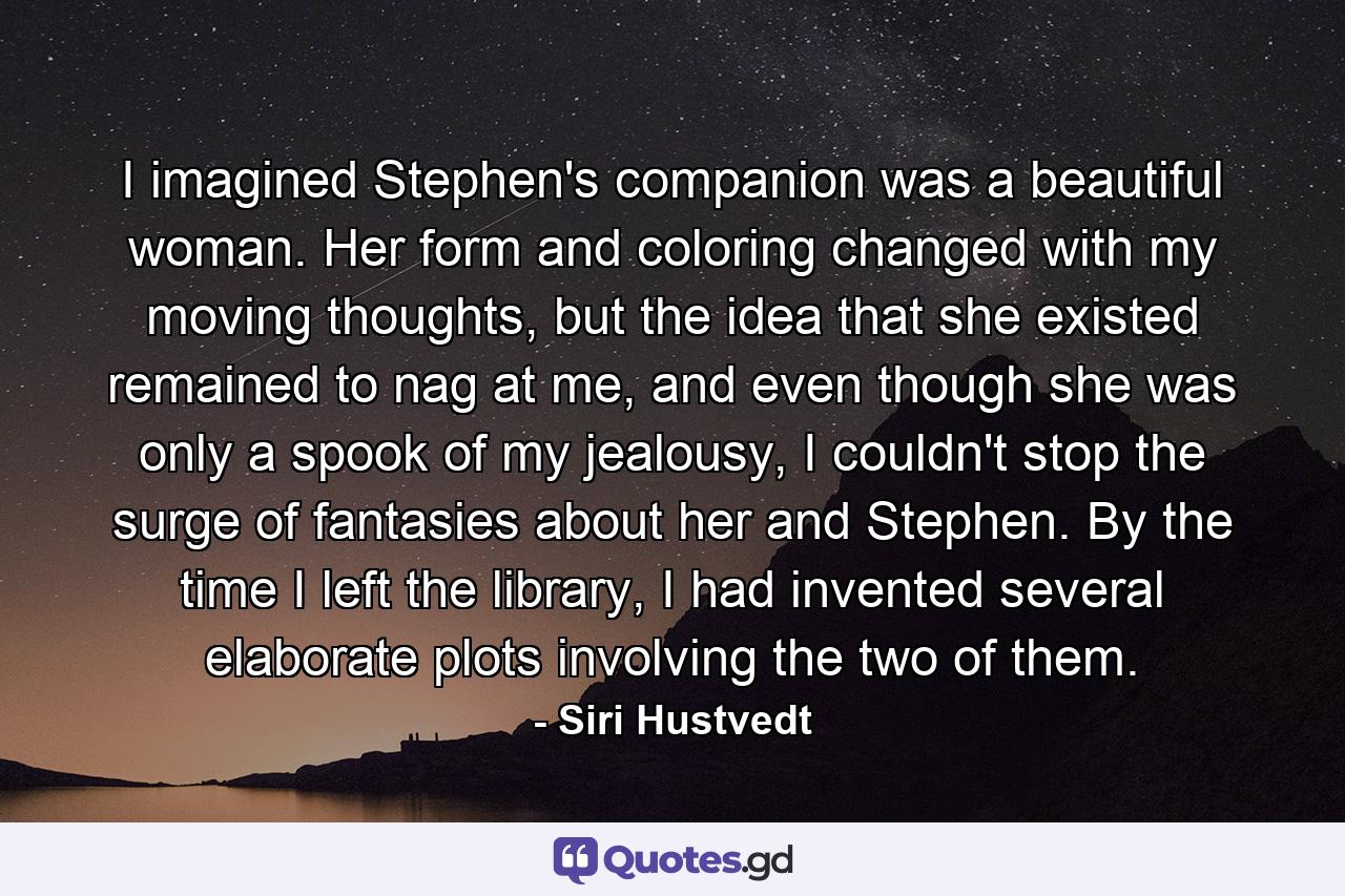 I imagined Stephen's companion was a beautiful woman. Her form and coloring changed with my moving thoughts, but the idea that she existed remained to nag at me, and even though she was only a spook of my jealousy, I couldn't stop the surge of fantasies about her and Stephen. By the time I left the library, I had invented several elaborate plots involving the two of them. - Quote by Siri Hustvedt