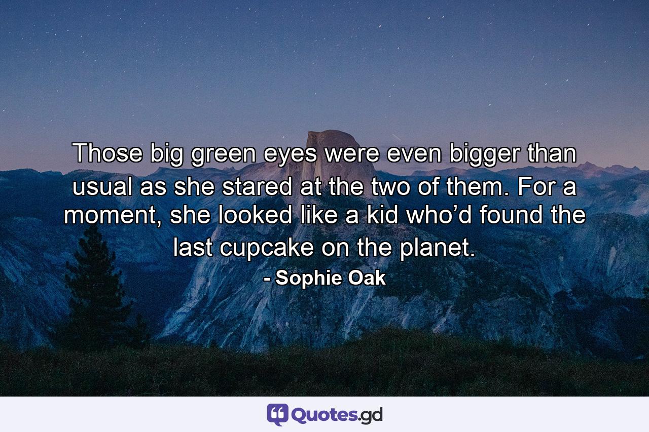 Those big green eyes were even bigger than usual as she stared at the two of them. For a moment, she looked like a kid who’d found the last cupcake on the planet. - Quote by Sophie Oak