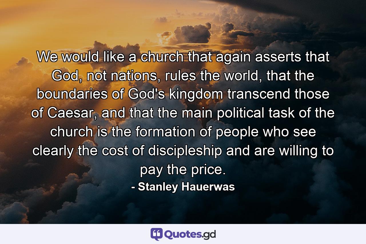 We would like a church that again asserts that God, not nations, rules the world, that the boundaries of God's kingdom transcend those of Caesar, and that the main political task of the church is the formation of people who see clearly the cost of discipleship and are willing to pay the price. - Quote by Stanley Hauerwas