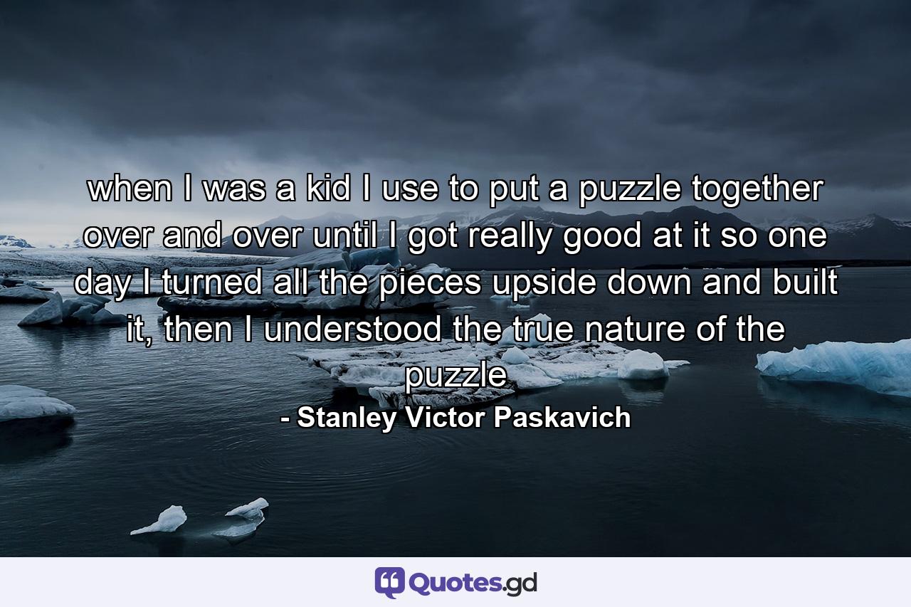 when I was a kid I use to put a puzzle together over and over until I got really good at it so one day I turned all the pieces upside down and built it, then I understood the true nature of the puzzle - Quote by Stanley Victor Paskavich