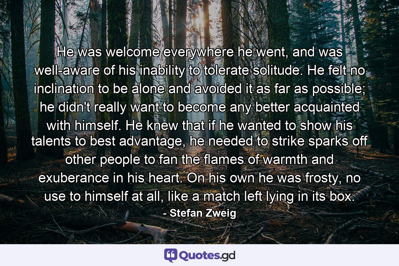 He was welcome everywhere he went, and was well-aware of his inability to tolerate solitude. He felt no inclination to be alone and avoided it as far as possible; he didn't really want to become any better acquainted with himself. He knew that if he wanted to show his talents to best advantage, he needed to strike sparks off other people to fan the flames of warmth and exuberance in his heart. On his own he was frosty, no use to himself at all, like a match left lying in its box. - Quote by Stefan Zweig