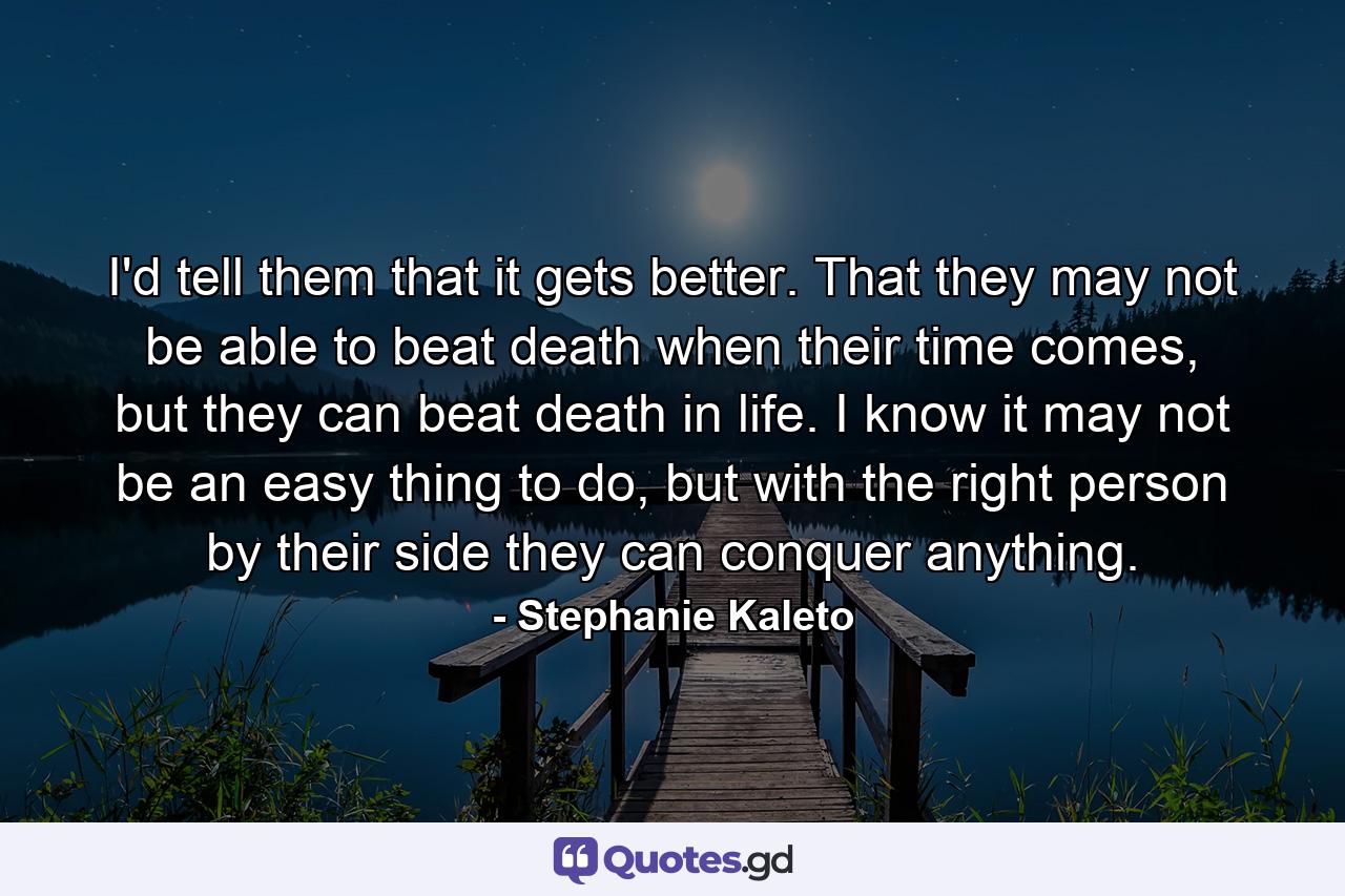 I'd tell them that it gets better. That they may not be able to beat death when their time comes, but they can beat death in life. I know it may not be an easy thing to do, but with the right person by their side they can conquer anything. - Quote by Stephanie Kaleto