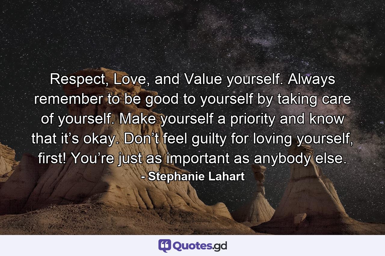 Respect, Love, and Value yourself. Always remember to be good to yourself by taking care of yourself. Make yourself a priority and know that it’s okay. Don’t feel guilty for loving yourself, first! You’re just as important as anybody else. - Quote by Stephanie Lahart