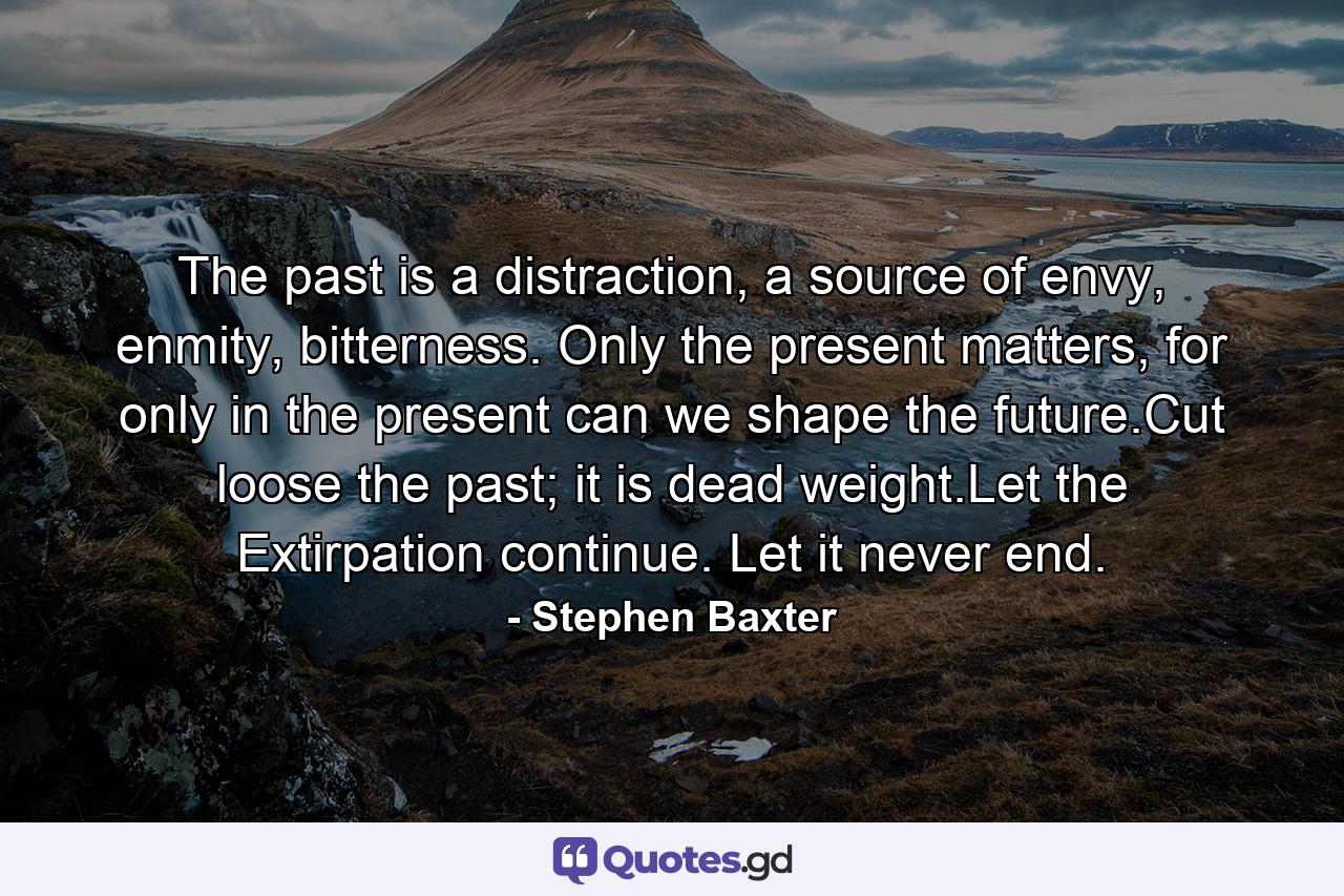 The past is a distraction, a source of envy, enmity, bitterness. Only the present matters, for only in the present can we shape the future.Cut loose the past; it is dead weight.Let the Extirpation continue. Let it never end. - Quote by Stephen Baxter