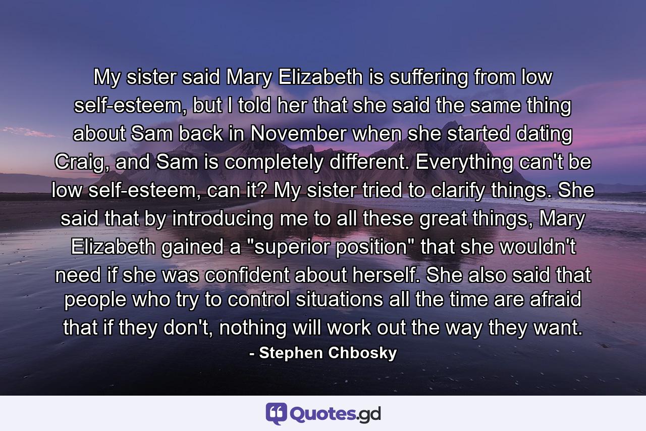 My sister said Mary Elizabeth is suffering from low self-esteem, but I told her that she said the same thing about Sam back in November when she started dating Craig, and Sam is completely different. Everything can't be low self-esteem, can it? My sister tried to clarify things. She said that by introducing me to all these great things, Mary Elizabeth gained a 