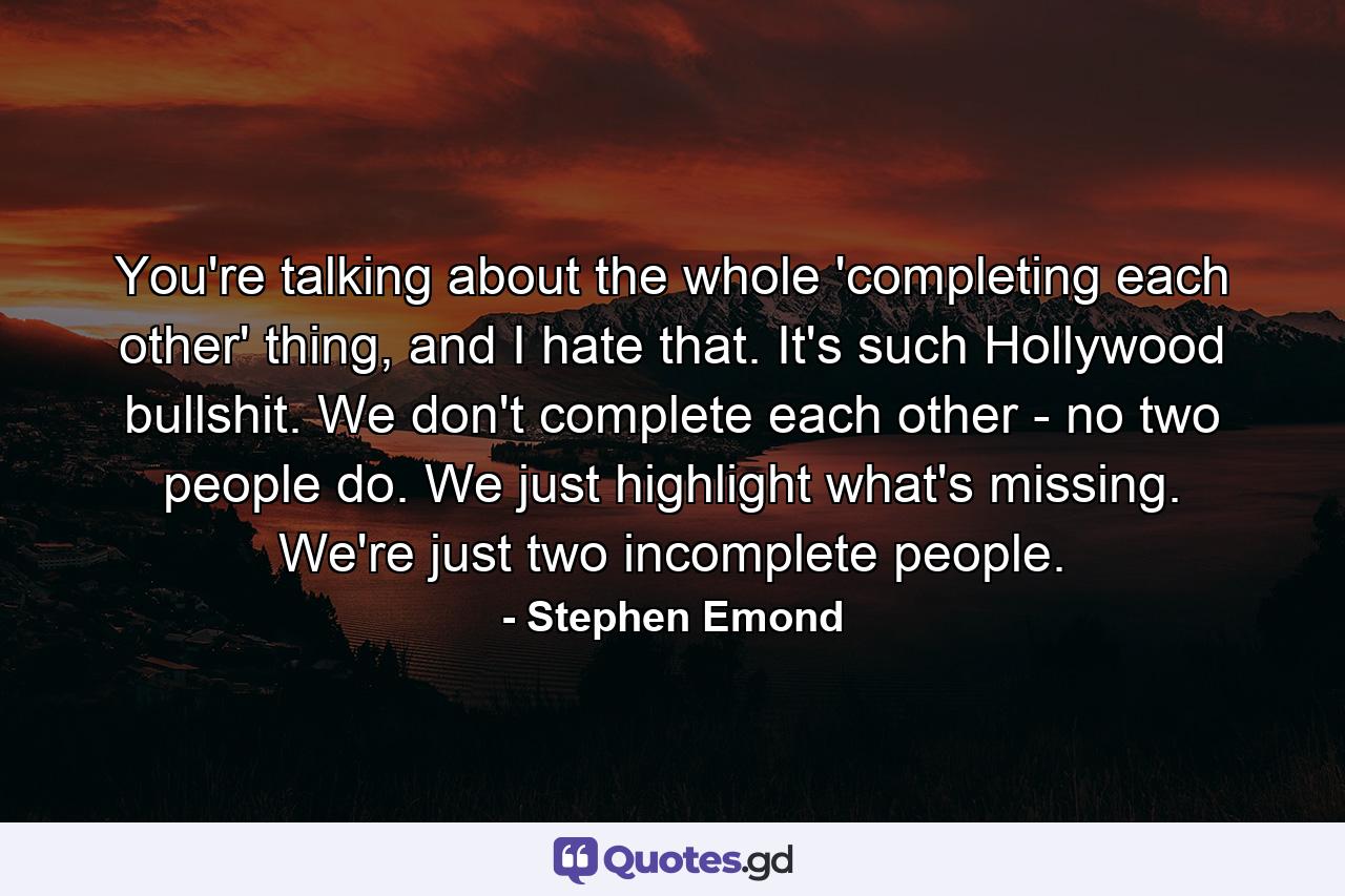 You're talking about the whole 'completing each other' thing, and I hate that. It's such Hollywood bullshit. We don't complete each other - no two people do. We just highlight what's missing. We're just two incomplete people. - Quote by Stephen Emond