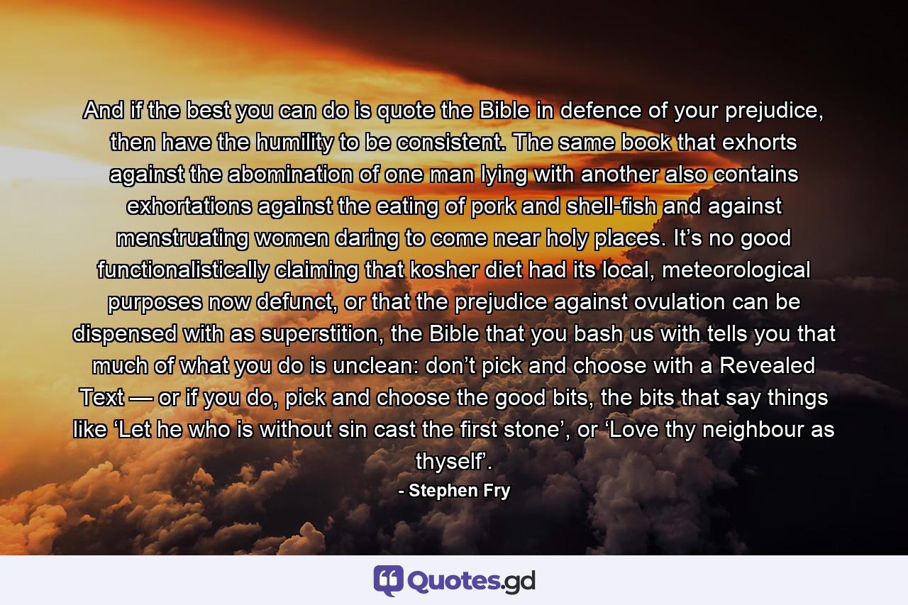 And if the best you can do is quote the Bible in defence of your prejudice, then have the humility to be consistent. The same book that exhorts against the abomination of one man lying with another also contains exhortations against the eating of pork and shell-fish and against menstruating women daring to come near holy places. It’s no good functionalistically claiming that kosher diet had its local, meteorological purposes now defunct, or that the prejudice against ovulation can be dispensed with as superstition, the Bible that you bash us with tells you that much of what you do is unclean: don’t pick and choose with a Revealed Text — or if you do, pick and choose the good bits, the bits that say things like ‘Let he who is without sin cast the first stone’, or ‘Love thy neighbour as thyself’. - Quote by Stephen Fry