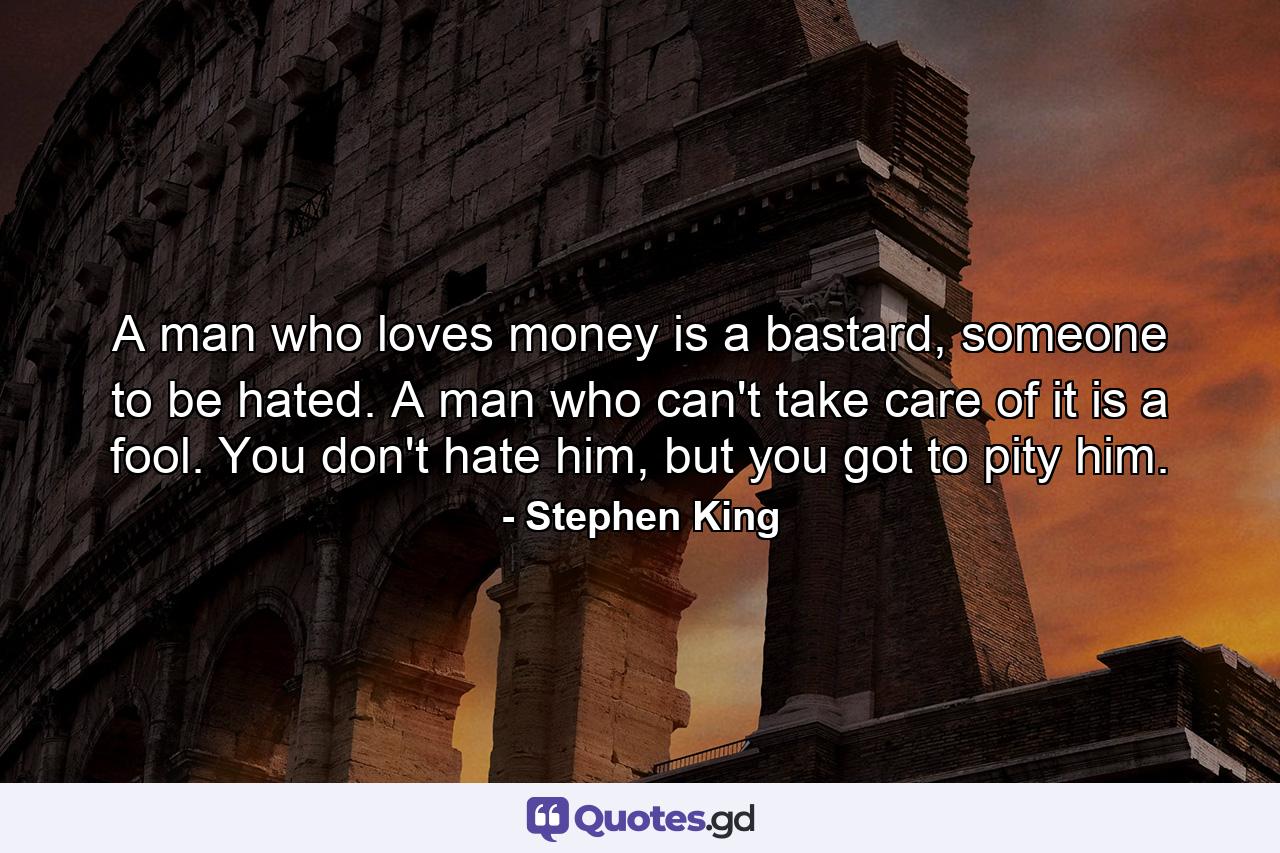 A man who loves money is a bastard, someone to be hated. A man who can't take care of it is a fool. You don't hate him, but you got to pity him. - Quote by Stephen King