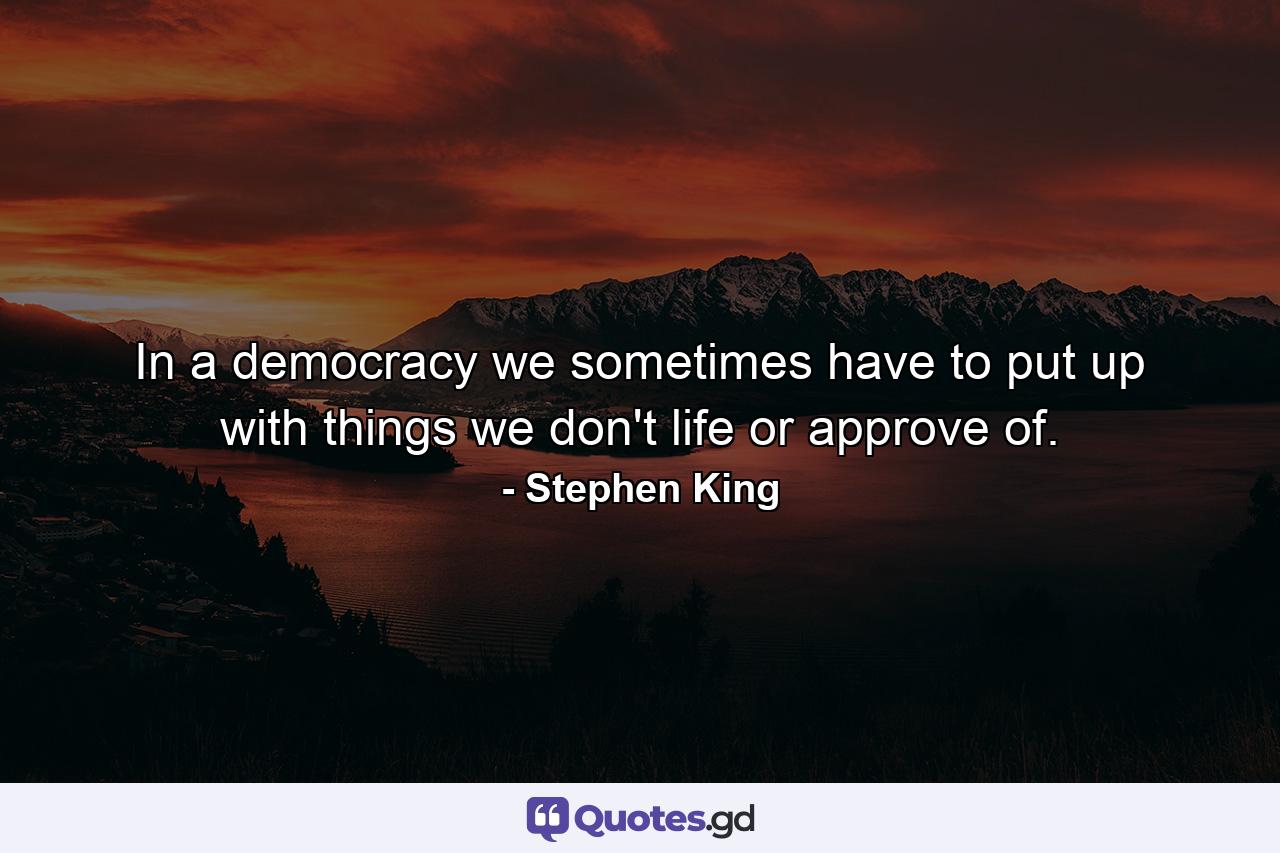 In a democracy we sometimes have to put up with things we don't life or approve of. - Quote by Stephen King