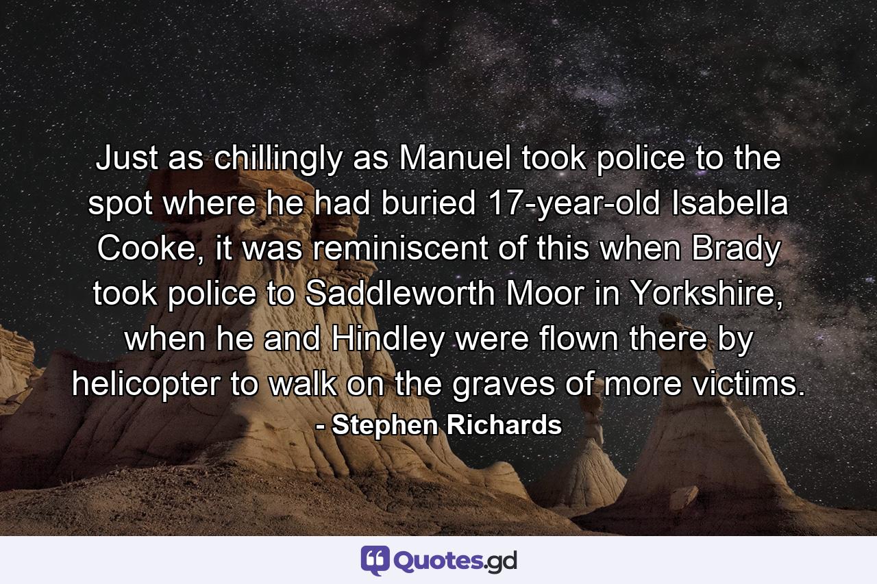 Just as chillingly as Manuel took police to the spot where he had buried 17-year-old Isabella Cooke, it was reminiscent of this when Brady took police to Saddleworth Moor in Yorkshire, when he and Hindley were flown there by helicopter to walk on the graves of more victims. - Quote by Stephen Richards