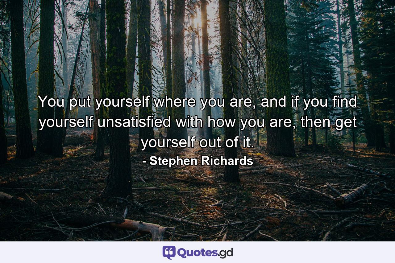 You put yourself where you are, and if you find yourself unsatisfied with how you are, then get yourself out of it. - Quote by Stephen Richards