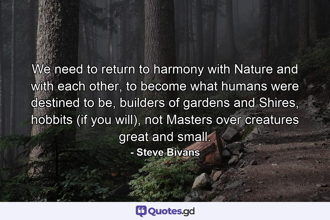 We need to return to harmony with Nature and with each other, to become what humans were destined to be, builders of gardens and Shires, hobbits (if you will), not Masters over creatures great and small. - Quote by Steve Bivans