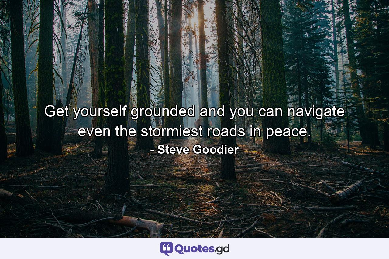 Get yourself grounded and you can navigate even the stormiest roads in peace. - Quote by Steve Goodier