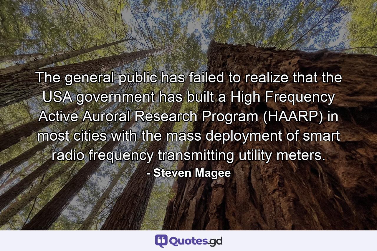 The general public has failed to realize that the USA government has built a High Frequency Active Auroral Research Program (HAARP) in most cities with the mass deployment of smart radio frequency transmitting utility meters. - Quote by Steven Magee