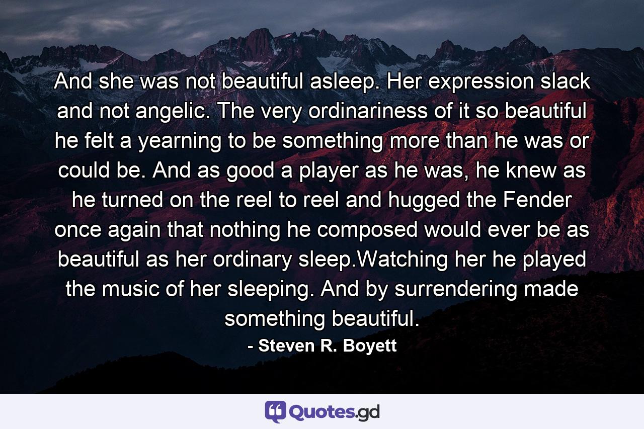 And she was not beautiful asleep. Her expression slack and not angelic. The very ordinariness of it so beautiful he felt a yearning to be something more than he was or could be. And as good a player as he was, he knew as he turned on the reel to reel and hugged the Fender once again that nothing he composed would ever be as beautiful as her ordinary sleep.Watching her he played the music of her sleeping. And by surrendering made something beautiful. - Quote by Steven R. Boyett