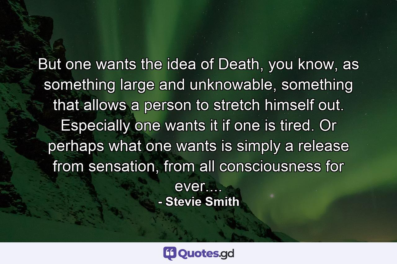 But one wants the idea of Death, you know, as something large and unknowable, something that allows a person to stretch himself out. Especially one wants it if one is tired. Or perhaps what one wants is simply a release from sensation, from all consciousness for ever.... - Quote by Stevie Smith