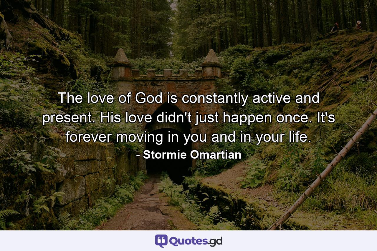 The love of God is constantly active and present. His love didn't just happen once. It's forever moving in you and in your life. - Quote by Stormie Omartian