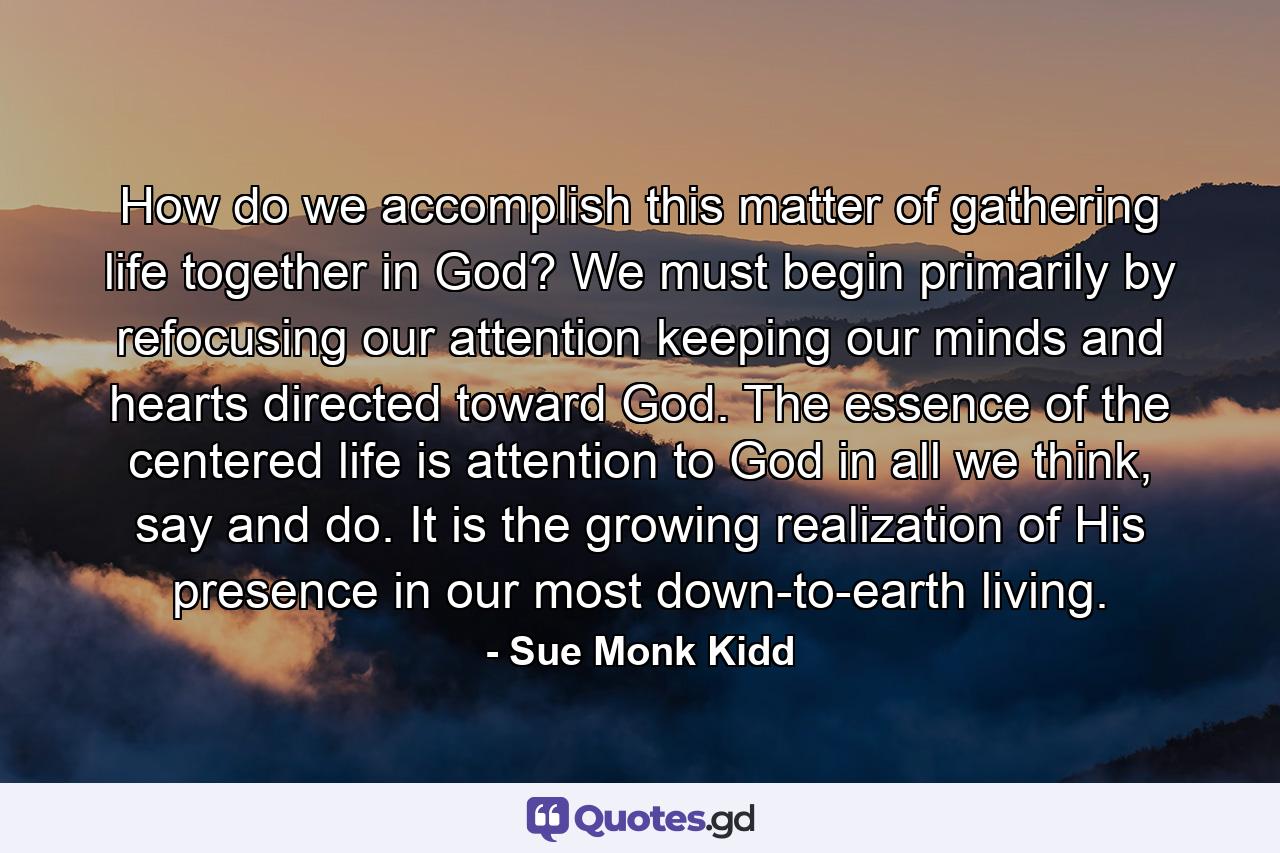 How do we accomplish this matter of gathering life together in God? We must begin primarily by refocusing our attention keeping our minds and hearts directed toward God. The essence of the centered life is attention to God in all we think, say and do. It is the growing realization of His presence in our most down-to-earth living. - Quote by Sue Monk Kidd