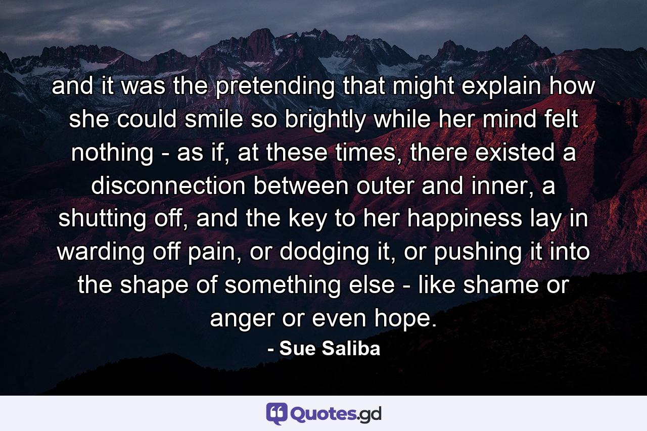 and it was the pretending that might explain how she could smile so brightly while her mind felt nothing - as if, at these times, there existed a disconnection between outer and inner, a shutting off, and the key to her happiness lay in warding off pain, or dodging it, or pushing it into the shape of something else - like shame or anger or even hope. - Quote by Sue Saliba