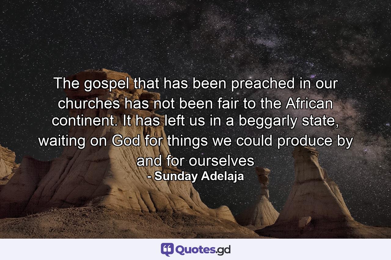 The gospel that has been preached in our churches has not been fair to the African continent. It has left us in a beggarly state, waiting on God for things we could produce by and for ourselves - Quote by Sunday Adelaja