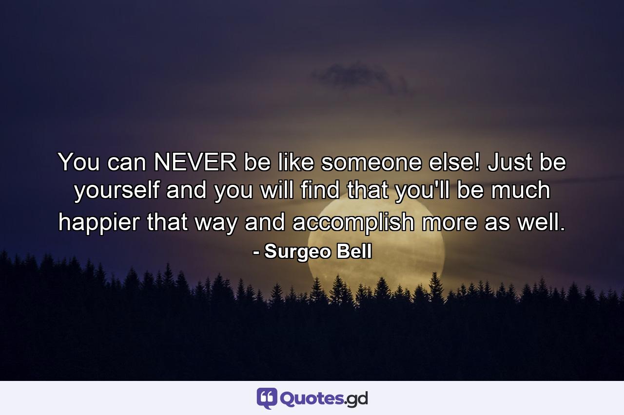 You can NEVER be like someone else! Just be yourself and you will find that you'll be much happier that way and accomplish more as well. - Quote by Surgeo Bell