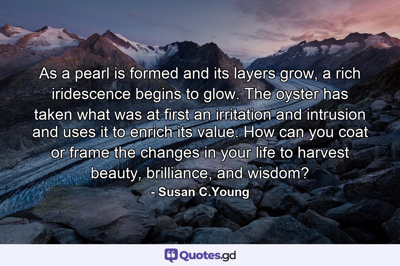 As a pearl is formed and its layers grow, a rich iridescence begins to glow. The oyster has taken what was at first an irritation and intrusion and uses it to enrich its value. How can you coat or frame the changes in your life to harvest beauty, brilliance, and wisdom? - Quote by Susan C.Young