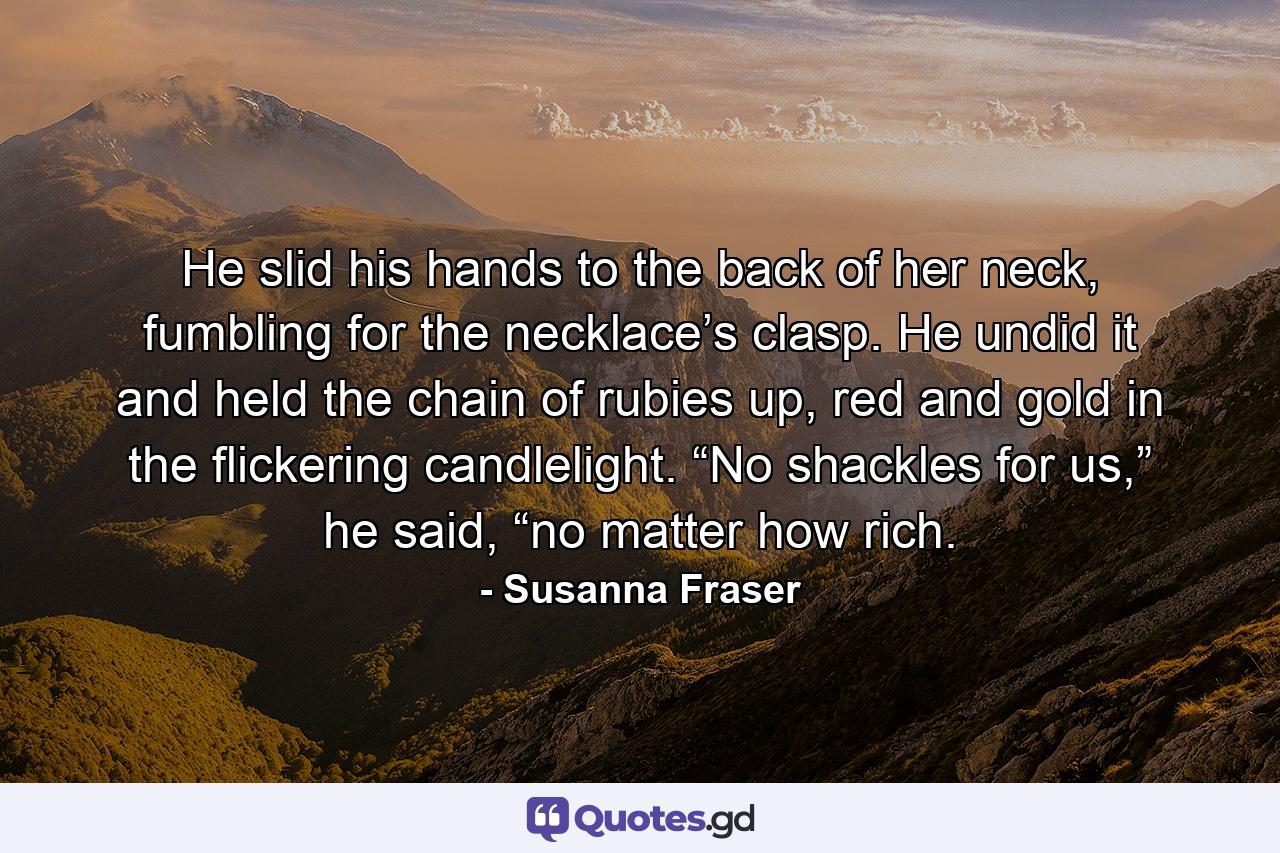 He slid his hands to the back of her neck, fumbling for the necklace’s clasp. He undid it and held the chain of rubies up, red and gold in the flickering candlelight. “No shackles for us,” he said, “no matter how rich. - Quote by Susanna Fraser