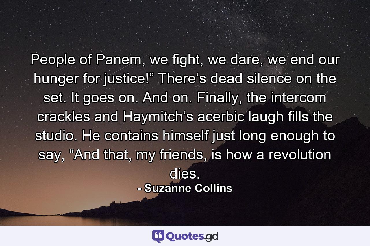 People of Panem, we fight, we dare, we end our hunger for justice!” There‘s dead silence on the set. It goes on. And on. Finally, the intercom crackles and Haymitch‘s acerbic laugh fills the studio. He contains himself just long enough to say, “And that, my friends, is how a revolution dies. - Quote by Suzanne Collins