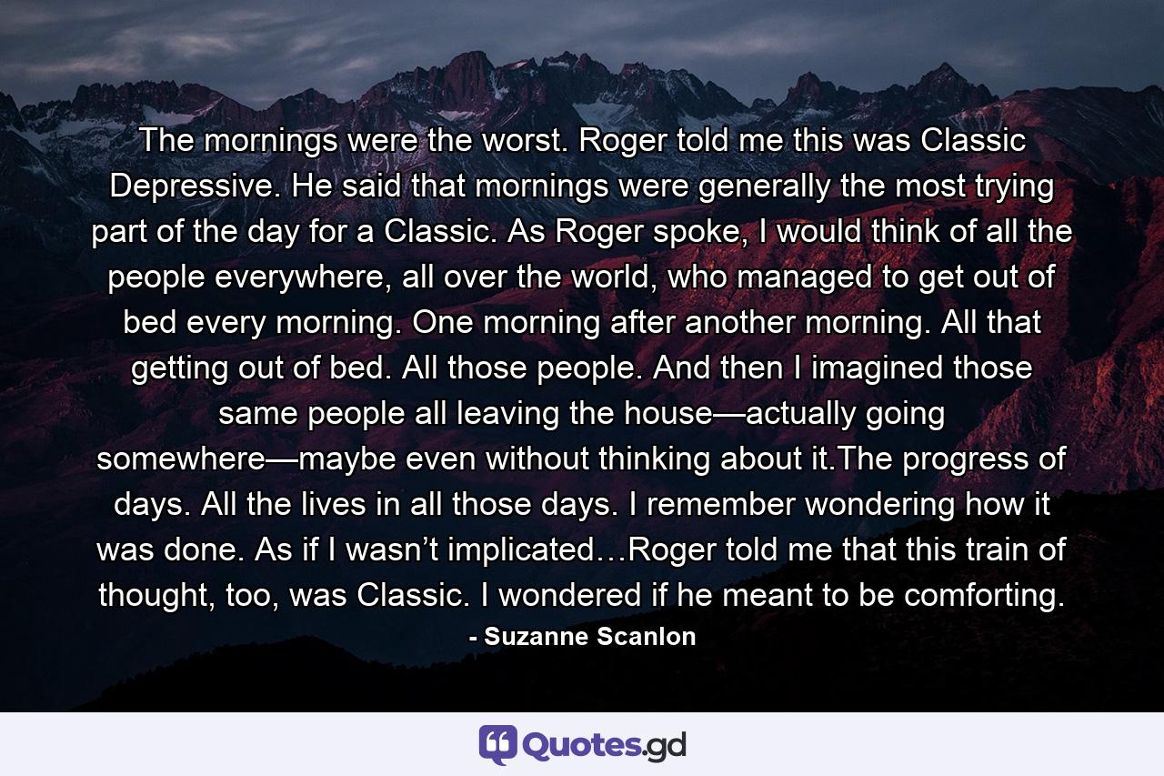 The mornings were the worst. Roger told me this was Classic Depressive. He said that mornings were generally the most trying part of the day for a Classic. As Roger spoke, I would think of all the people everywhere, all over the world, who managed to get out of bed every morning. One morning after another morning. All that getting out of bed. All those people. And then I imagined those same people all leaving the house—actually going somewhere—maybe even without thinking about it.The progress of days. All the lives in all those days. I remember wondering how it was done. As if I wasn’t implicated…Roger told me that this train of thought, too, was Classic. I wondered if he meant to be comforting. - Quote by Suzanne Scanlon